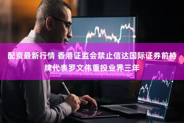 配资最新行情 香港证监会禁止信达国际证券前持牌代表罗文伟重投业界三年