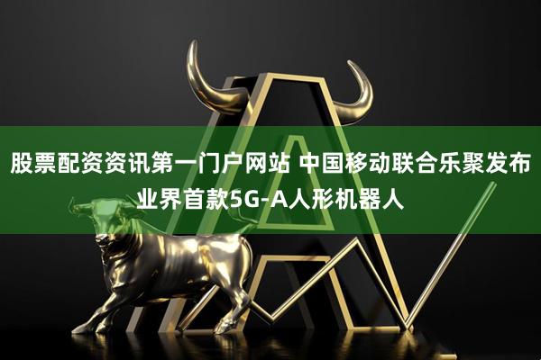 股票配资资讯第一门户网站 中国移动联合乐聚发布业界首款5G-A人形机器人