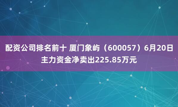 配资公司排名前十 厦门象屿（600057）6月20日主力资金净卖出225.85万元