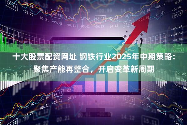 十大股票配资网址 钢铁行业2025年中期策略：聚焦产能再整合，开启变革新周期