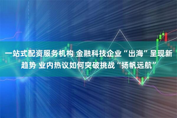 一站式配资服务机构 金融科技企业“出海”呈现新趋势 业内热议如何突破挑战“扬帆远航”