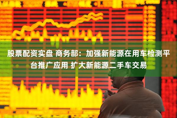 股票配资实盘 商务部：加强新能源在用车检测平台推广应用 扩大新能源二手车交易