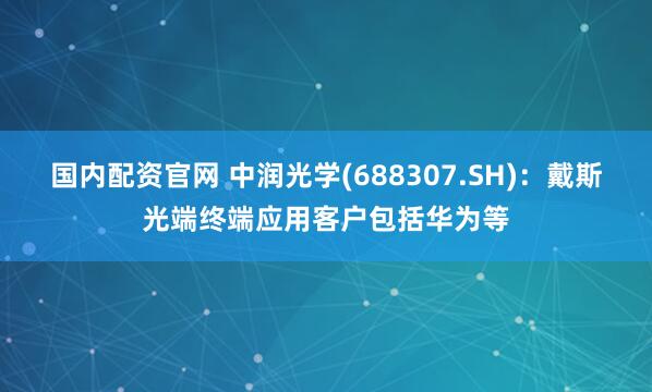 国内配资官网 中润光学(688307.SH)：戴斯光端终端应用客户包括华为等
