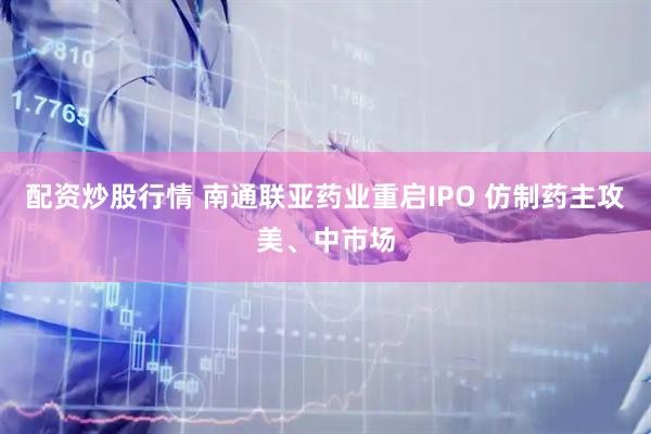 配资炒股行情 南通联亚药业重启IPO 仿制药主攻美、中市场