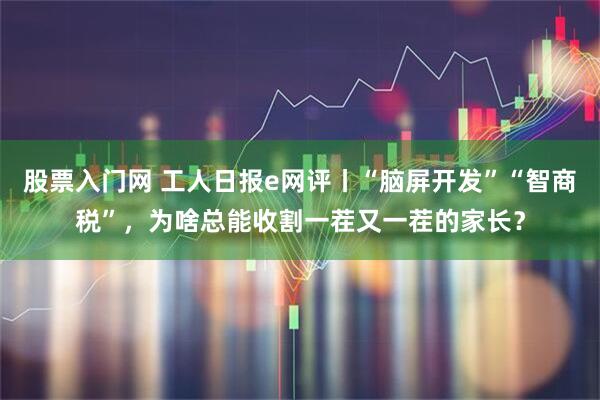 股票入门网 工人日报e网评丨“脑屏开发”“智商税”，为啥总能收割一茬又一茬的家长？