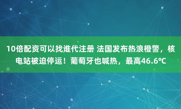 10倍配资可以找谁代注册 法国发布热浪橙警，核电站被迫停运！葡萄牙也喊热，最高46.6℃