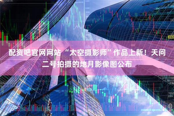配资吧官网网站 “太空摄影师”作品上新！天问二号拍摄的地月影像图公布