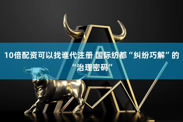 10倍配资可以找谁代注册 国际纺都“纠纷巧解”的“治理密码”