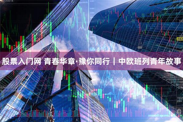 股票入门网 青春华章·豫你同行｜中欧班列青年故事