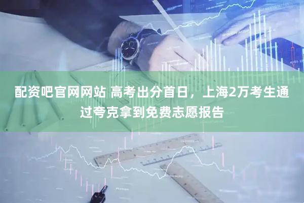 配资吧官网网站 高考出分首日，上海2万考生通过夸克拿到免费志愿报告