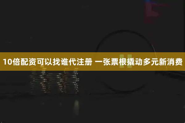 10倍配资可以找谁代注册 一张票根撬动多元新消费