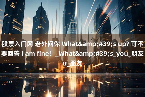 股票入门网 老外问你 What&#39;s up? 可不要回答 I am fine！_What&#39;s_you_朋友
