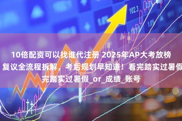 10倍配资可以找谁代注册 2025年AP大考放榜！查分、送分、复议全流程拆解，考后规划早知道！看完踏实过暑假_or_成绩_账号