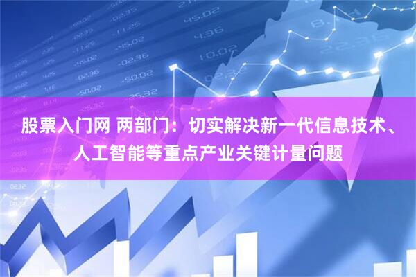 股票入门网 两部门：切实解决新一代信息技术、人工智能等重点产业关键计量问题