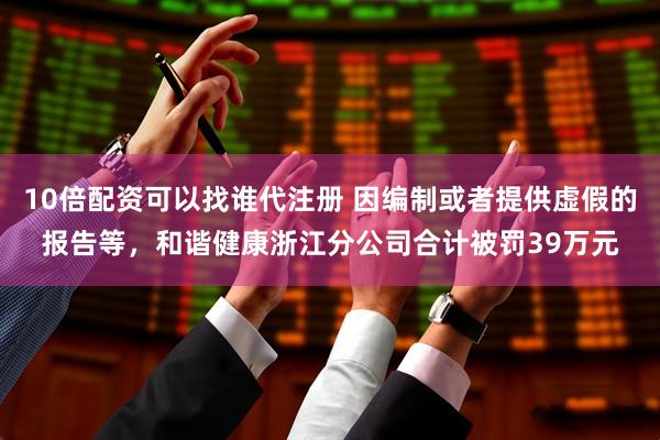 10倍配资可以找谁代注册 因编制或者提供虚假的报告等，和谐健康浙江分公司合计被罚39万元