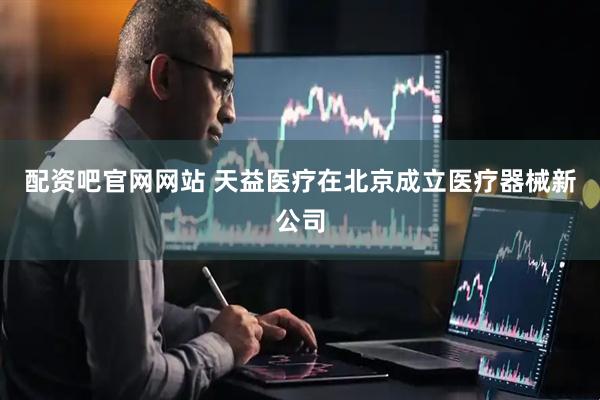 配资吧官网网站 天益医疗在北京成立医疗器械新公司