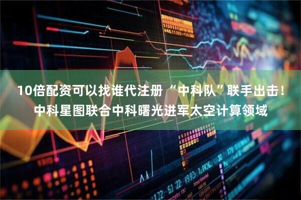 10倍配资可以找谁代注册 “中科队”联手出击！中科星图联合中科曙光进军太空计算领域