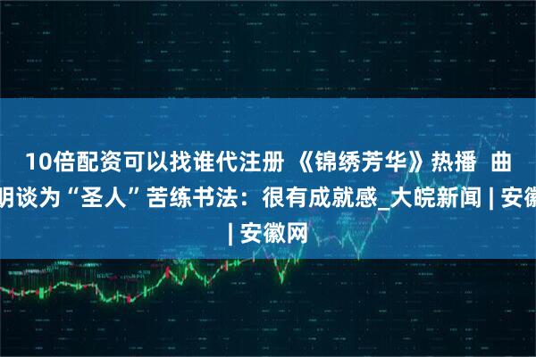 10倍配资可以找谁代注册 《锦绣芳华》热播  曲哲明谈为“圣人”苦练书法：很有成就感_大皖新闻 | 安徽网