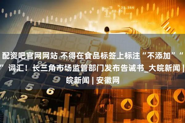 配资吧官网网站 不得在食品标签上标注“不添加”“不使用” 词汇！长三角市场监管部门发布告诫书_大皖新闻 | 安徽网