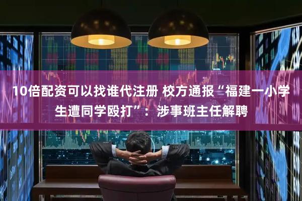 10倍配资可以找谁代注册 校方通报“福建一小学生遭同学殴打”：涉事班主任解聘
