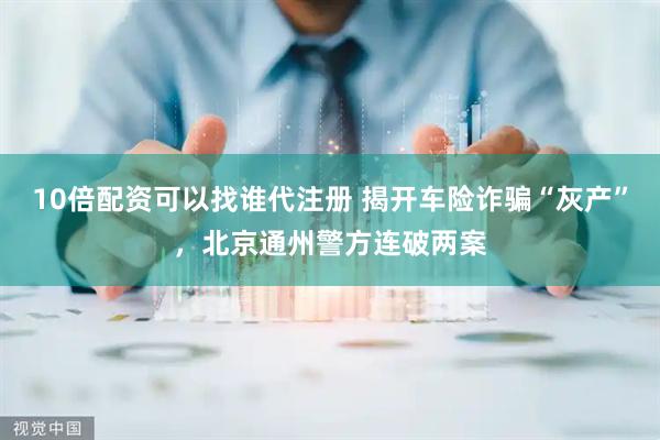 10倍配资可以找谁代注册 揭开车险诈骗“灰产”，北京通州警方连破两案