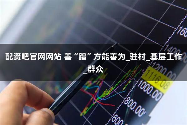 配资吧官网网站 善“蹭”方能善为_驻村_基层工作_群众