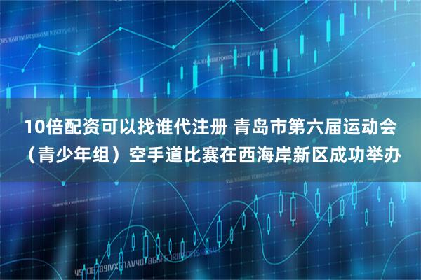10倍配资可以找谁代注册 青岛市第六届运动会（青少年组）空手道比赛在西海岸新区成功举办