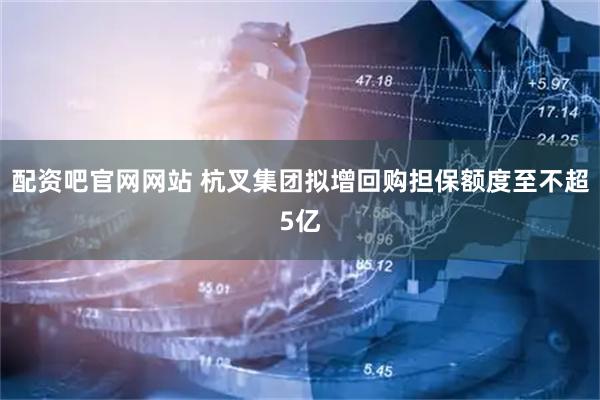 配资吧官网网站 杭叉集团拟增回购担保额度至不超5亿