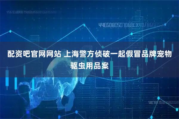 配资吧官网网站 上海警方侦破一起假冒品牌宠物驱虫用品案