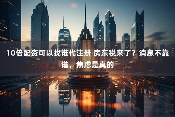 10倍配资可以找谁代注册 房东税来了？消息不靠谱，焦虑是真的