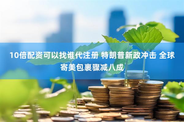 10倍配资可以找谁代注册 特朗普新政冲击 全球寄美包裹骤减八成