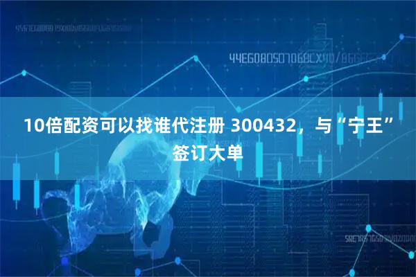 10倍配资可以找谁代注册 300432，与“宁王”签订大单