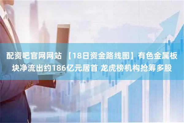 配资吧官网网站 【18日资金路线图】有色金属板块净流出约186亿元居首 龙虎榜机构抢筹多股