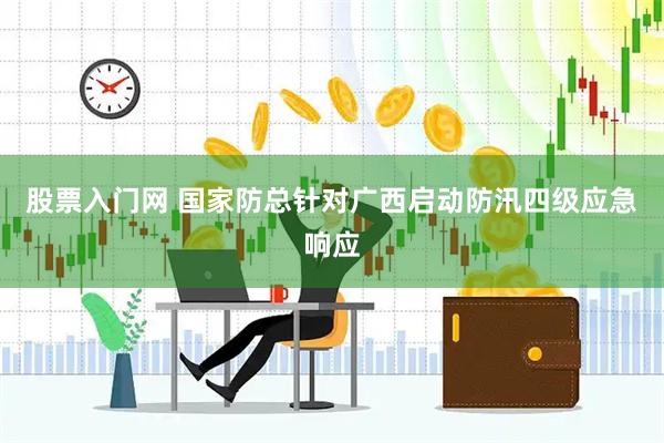 股票入门网 国家防总针对广西启动防汛四级应急响应