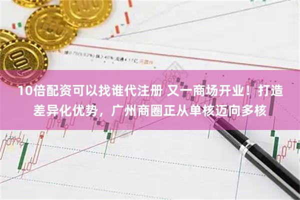 10倍配资可以找谁代注册 又一商场开业！打造差异化优势，广州商圈正从单核迈向多核