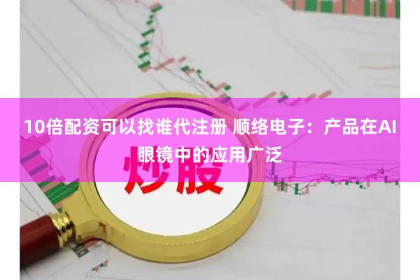 10倍配资可以找谁代注册 顺络电子：产品在AI眼镜中的应用广泛