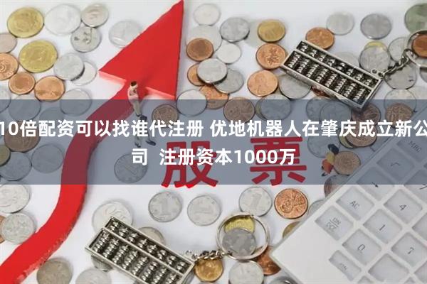 10倍配资可以找谁代注册 优地机器人在肇庆成立新公司  注册资本1000万