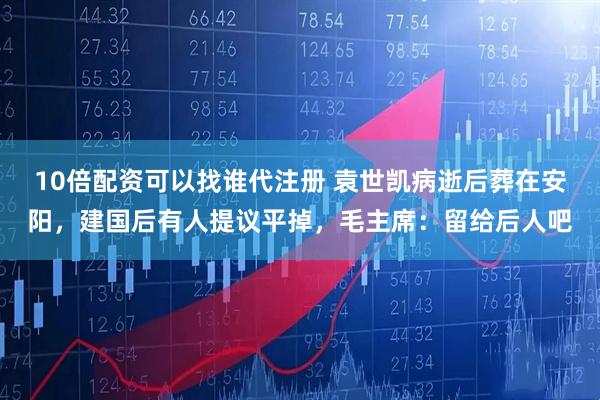 10倍配资可以找谁代注册 袁世凯病逝后葬在安阳,建国后有人提议平掉,毛主席:留给后人吧