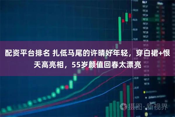 配资平台排名 扎低马尾的许晴好年轻，穿白裙+恨天高亮相，55岁颜值回春太漂亮