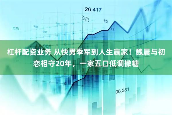 杠杆配资业务 从快男季军到人生赢家！魏晨与初恋相守20年，一家五口低调撒糖