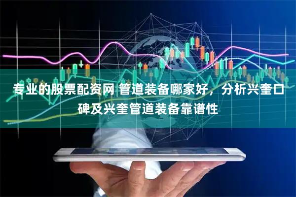 专业的股票配资网 管道装备哪家好，分析兴奎口碑及兴奎管道装备靠谱性