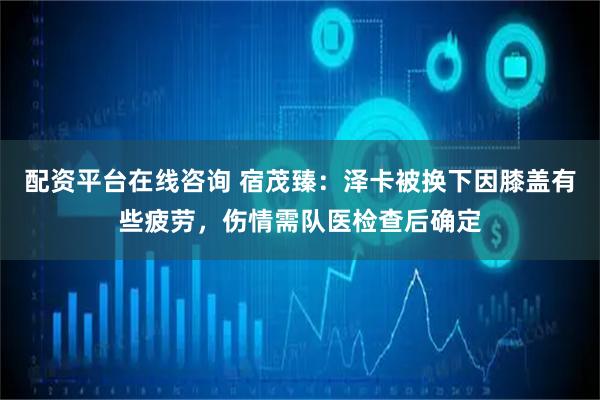 配资平台在线咨询 宿茂臻：泽卡被换下因膝盖有些疲劳，伤情需队医检查后确定