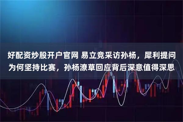 好配资炒股开户官网 易立竞采访孙杨，犀利提问为何坚持比赛，孙杨潦草回应背后深意值得深思