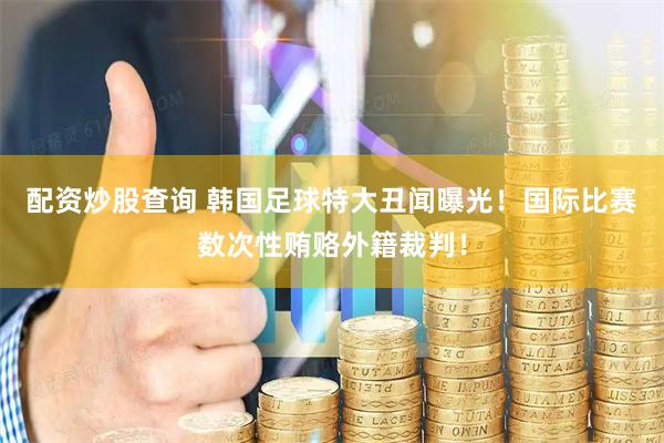 配资炒股查询 韩国足球特大丑闻曝光！国际比赛数次性贿赂外籍裁判！