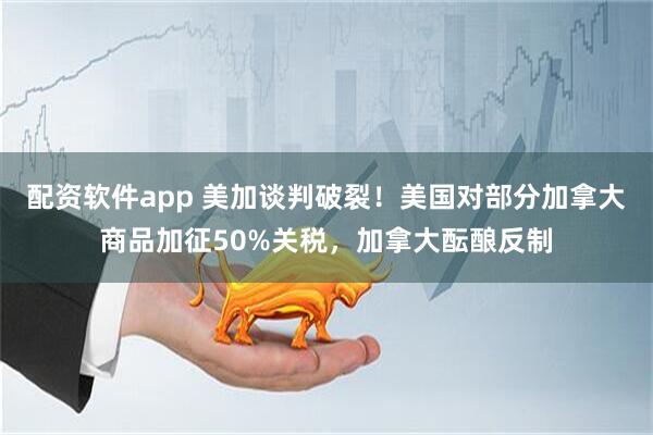 配资软件app 美加谈判破裂！美国对部分加拿大商品加征50%关税，加拿大酝酿反制