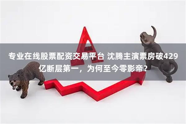 专业在线股票配资交易平台 沈腾主演票房破429亿断层第一，为何至今零影帝？