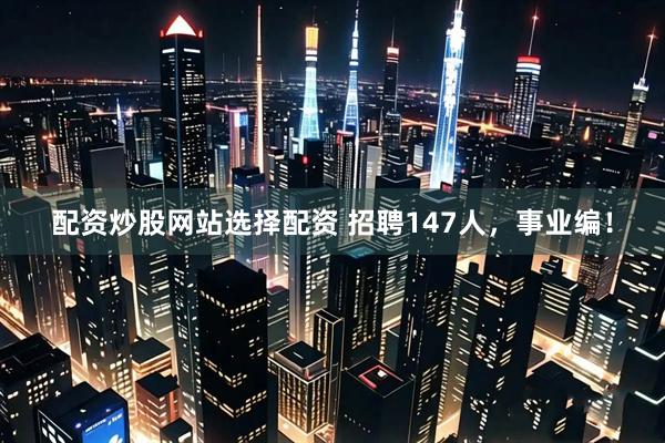 配资炒股网站选择配资 招聘147人，事业编！