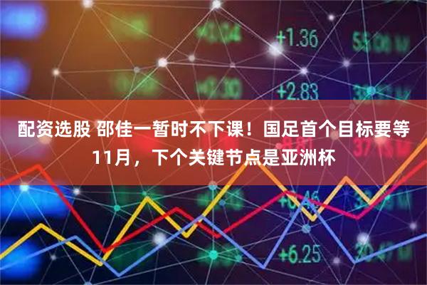 配资选股 邵佳一暂时不下课！国足首个目标要等11月，下个关键节点是亚洲杯